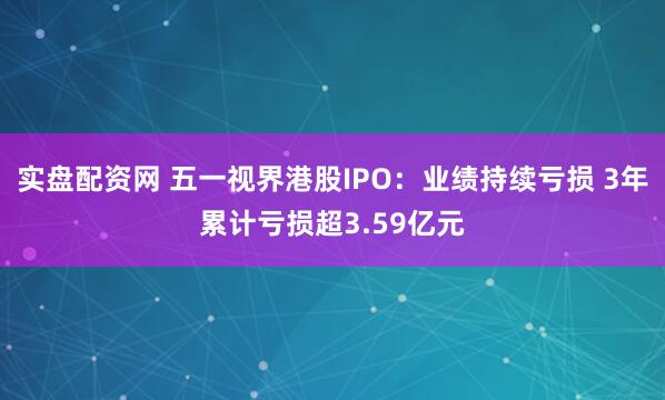 实盘配资网 五一视界港股IPO：业绩持续亏损 3年累计亏损超3.59亿元