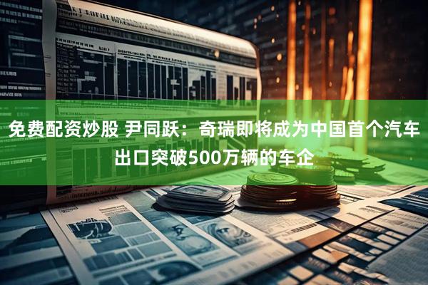 免费配资炒股 尹同跃：奇瑞即将成为中国首个汽车出口突破500万辆的车企