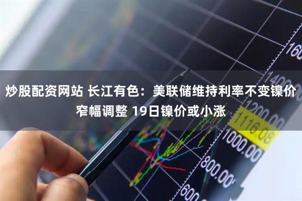 炒股配资网站 长江有色：美联储维持利率不变镍价窄幅调整 19日镍价或小涨