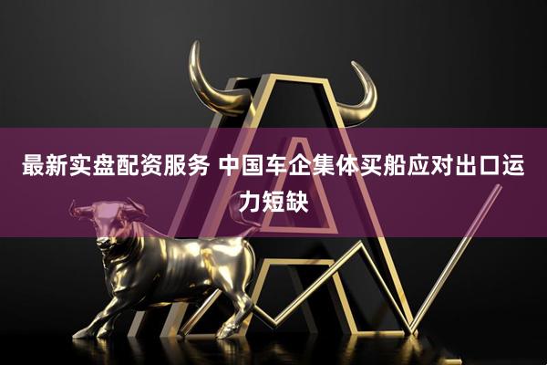 最新实盘配资服务 中国车企集体买船应对出口运力短缺
