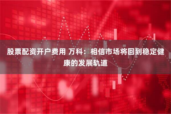 股票配资开户费用 万科：相信市场将回到稳定健康的发展轨道