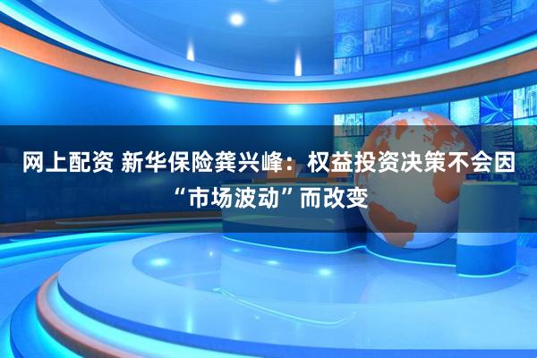 网上配资 新华保险龚兴峰：权益投资决策不会因“市场波动”而改变