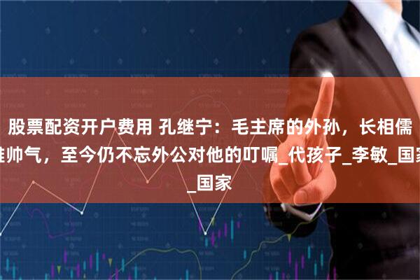 股票配资开户费用 孔继宁：毛主席的外孙，长相儒雅帅气，至今仍不忘外公对他的叮嘱_代孩子_李敏_国家