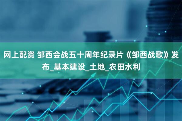 网上配资 邹西会战五十周年纪录片《邹西战歌》发布_基本建设_土地_农田水利