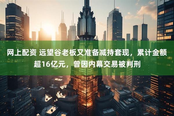 网上配资 远望谷老板又准备减持套现，累计金额超16亿元，曾因内幕交易被判刑