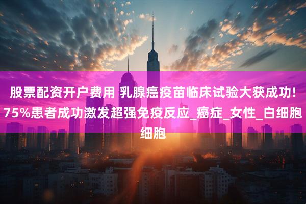 股票配资开户费用 乳腺癌疫苗临床试验大获成功!75%患者成功激发超强免疫反应_癌症_女性_白细胞