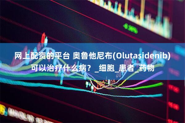 网上配资的平台 奥鲁他尼布(Olutasidenib)可以治疗什么病？_细胞_患者_药物