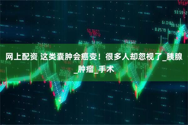 网上配资 这类囊肿会癌变！很多人却忽视了_胰腺_肿瘤_手术