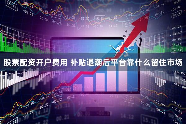 股票配资开户费用 补贴退潮后平台靠什么留住市场