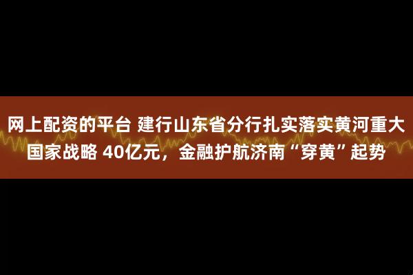 网上配资的平台 建行山东省分行扎实落实黄河重大国家战略 40亿元，金融护航济南“穿黄”起势