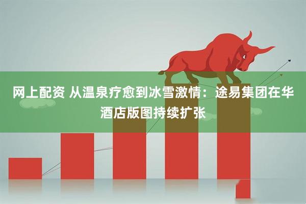 网上配资 从温泉疗愈到冰雪激情：途易集团在华酒店版图持续扩张