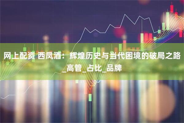 网上配资 西凤酒：辉煌历史与当代困境的破局之路_高管_占比_品牌