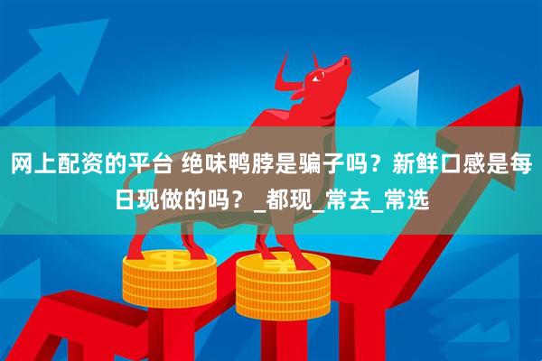 网上配资的平台 绝味鸭脖是骗子吗？新鲜口感是每日现做的吗？_都现_常去_常选