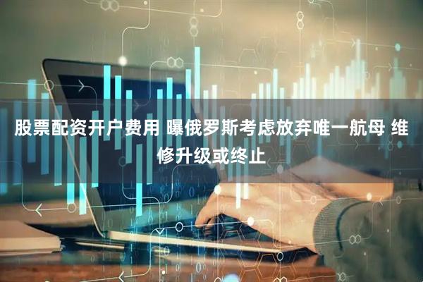 股票配资开户费用 曝俄罗斯考虑放弃唯一航母 维修升级或终止