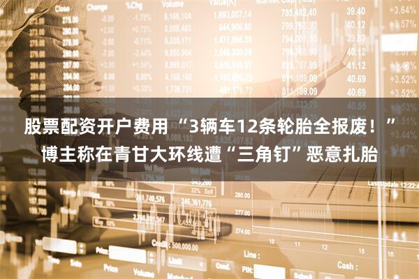 股票配资开户费用 “3辆车12条轮胎全报废！”博主称在青甘大环线遭“三角钉”恶意扎胎
