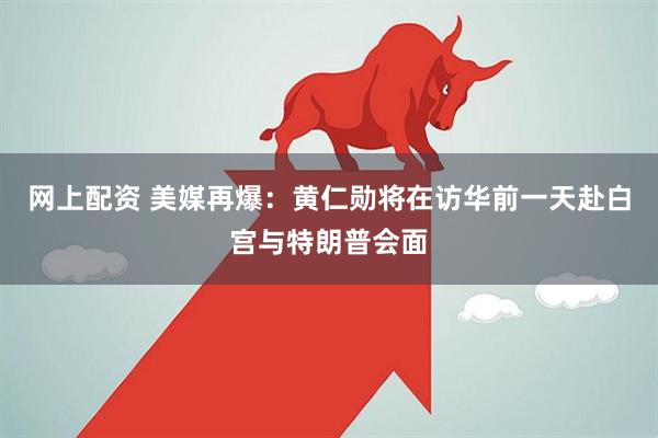 网上配资 美媒再爆：黄仁勋将在访华前一天赴白宫与特朗普会面