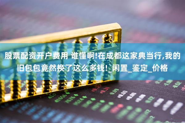 股票配资开户费用 谁懂啊!在成都这家典当行,我的旧包包竟然换了这么多钱!_闲置_鉴定_价格
