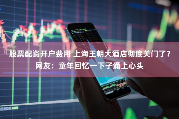 股票配资开户费用 上海王朝大酒店彻底关门了？网友：童年回忆一下子涌上心头