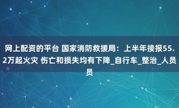 网上配资的平台 国家消防救援局：上半年接报55.2万起火灾 伤亡和损失均有下降_自行车_整治_人员