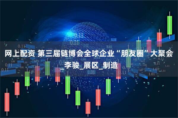 网上配资 第三届链博会全球企业“朋友圈”大聚会_李骏_展区_制造