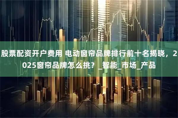 股票配资开户费用 电动窗帘品牌排行前十名揭晓，2025窗帘品牌怎么挑？_智能_市场_产品