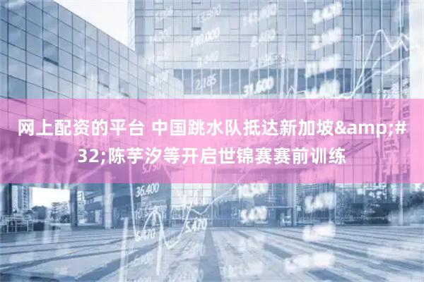 网上配资的平台 中国跳水队抵达新加坡&#32;陈芋汐等开启世锦赛赛前训练