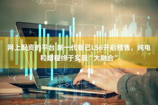 网上配资的平台 新一代智己LS6开启预售，纯电和增程终于实现“大融合”