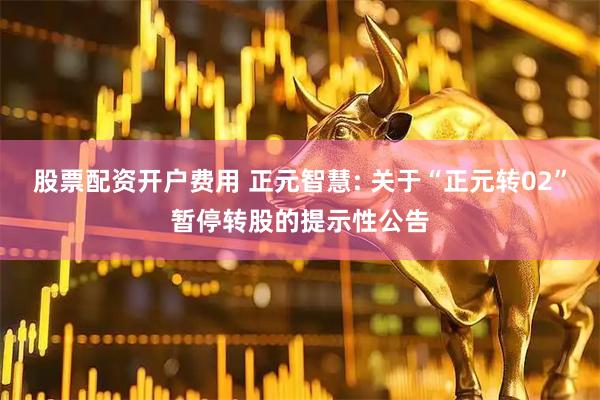 股票配资开户费用 正元智慧: 关于“正元转02”暂停转股的提示性公告