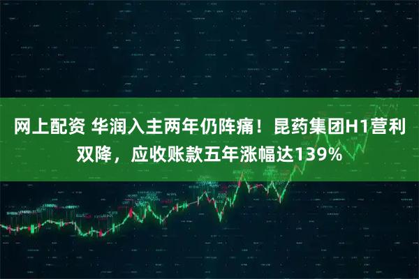 网上配资 华润入主两年仍阵痛！昆药集团H1营利双降，应收账款五年涨幅达139%