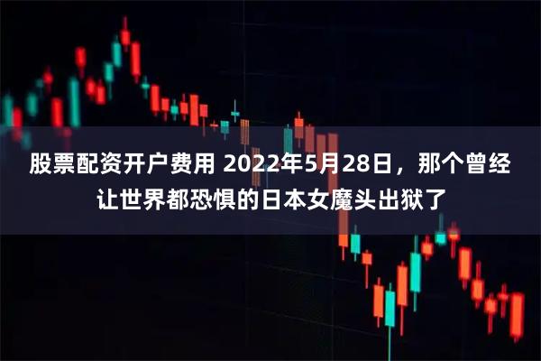 股票配资开户费用 2022年5月28日，那个曾经让世界都恐惧的日本女魔头出狱了