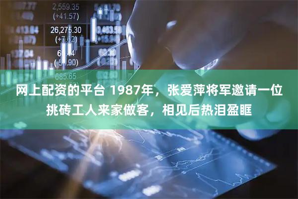 网上配资的平台 1987年，张爱萍将军邀请一位挑砖工人来家做客，相见后热泪盈眶