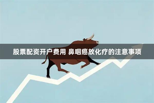 股票配资开户费用 鼻咽癌放化疗的注意事项