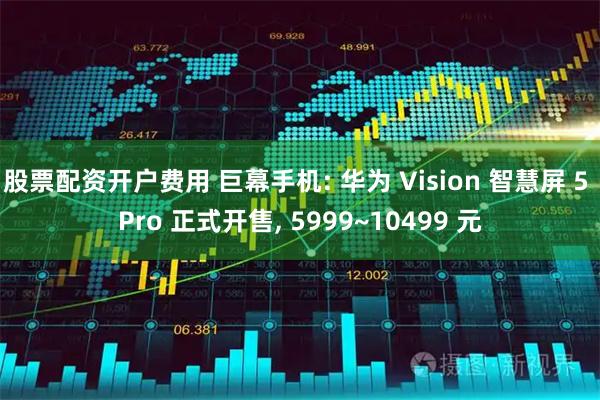股票配资开户费用 巨幕手机: 华为 Vision 智慧屏 5 Pro 正式开售, 5999~10499 元