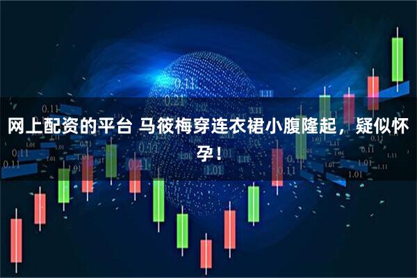网上配资的平台 马筱梅穿连衣裙小腹隆起,疑似怀孕!