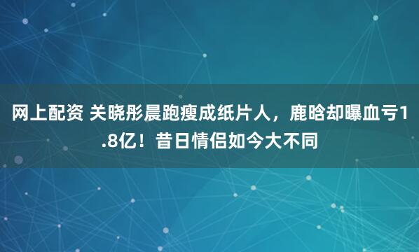 网上配资 关晓彤晨跑瘦成纸片人,鹿晗却曝血亏1.8亿!昔日情侣如今大不同