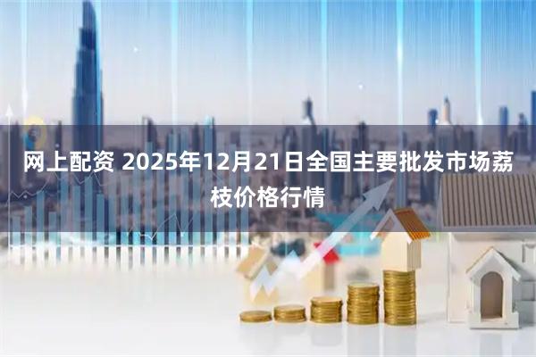 网上配资 2025年12月21日全国主要批发市场荔枝价格行情
