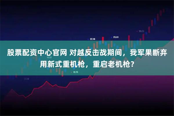 股票配资中心官网 对越反击战期间，我军果断弃用新式重机枪，重启老机枪？