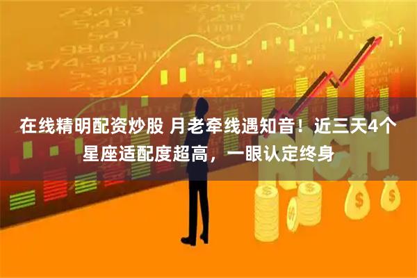 在线精明配资炒股 月老牵线遇知音！近三天4个星座适配度超高，一眼认定终身